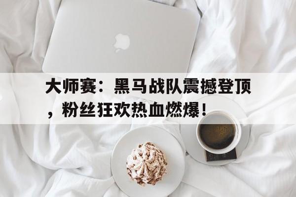 半岛体育下载-大师赛：黑马战队震撼登顶，粉丝狂欢热血燃爆！龙战队黑马120题-半岛体育下载