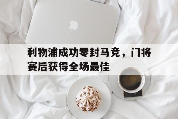 利物浦成功零封马竞，门将赛后获得全场最佳利物浦成功零封马竞,门将赛后获得全场最佳进球