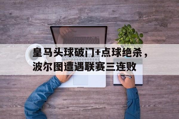 半岛体育APP-皇马头球破门+点球绝杀，波尔图遭遇联赛三连败-半岛体育APP