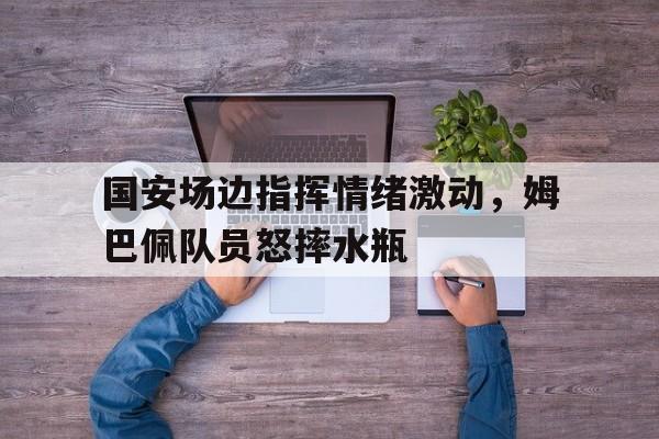 国安场边指挥情绪激动，姆巴佩队员怒摔水瓶