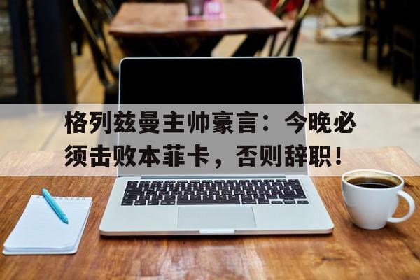 半岛体育官网-格列兹曼主帅豪言：今晚必须击败本菲卡，否则辞职！-半岛体育官网