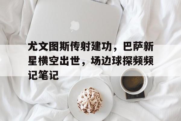 半岛体育APP-尤文图斯传射建功，巴萨新星横空出世，场边球探频频记笔记-半岛体育APP
