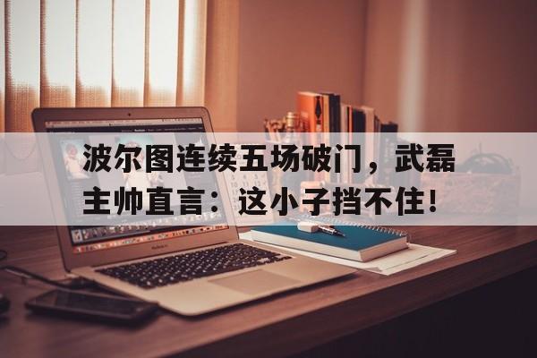 半岛体育官网-波尔图连续五场破门，武磊主帅直言：这小子挡不住！-半岛体育官网