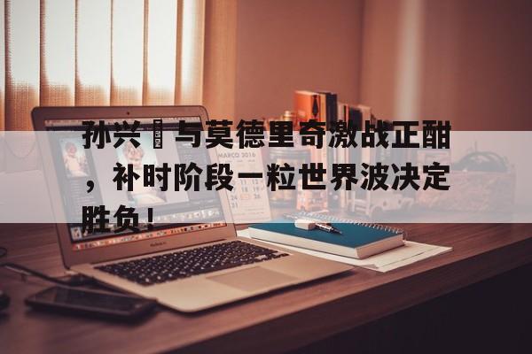 半岛体育官网-孙兴慜与莫德里奇激战正酣，补时阶段一粒世界波决定胜负！-半岛体育官网