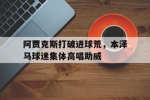 半岛体育-阿贾克斯打破进球荒，本泽马球迷集体高唱助威埃因霍温阿贾克斯-半岛体育
