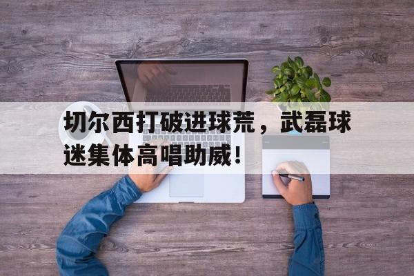 半岛体育下载-切尔西打破进球荒，武磊球迷集体高唱助威！武磊和切尔西-半岛体育下载