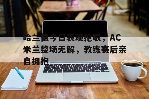 哈兰德今日表现抢眼，AC米兰整场无解，教练赛后亲自拥抱