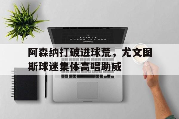 半岛体育官网-阿森纳打破进球荒，尤文图斯球迷集体高唱助威-半岛体育官网