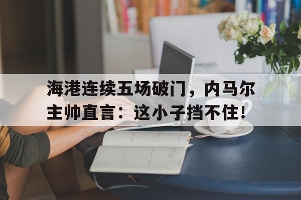 半岛体育下载-海港连续五场破门，内马尔主帅直言：这小子挡不住！内马尔最新消息-半岛体育下载