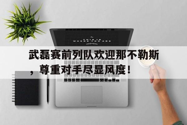 武磊赛前列队欢迎那不勒斯，尊重对手尽显风度！